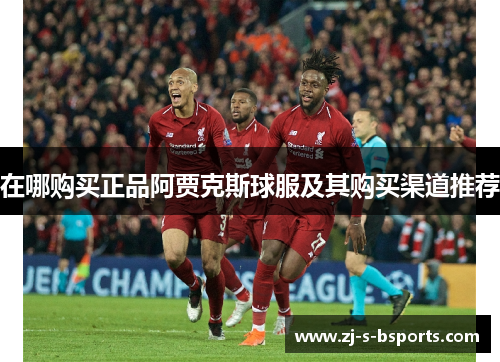 在哪购买正品阿贾克斯球服及其购买渠道推荐 在哪购买正品阿贾克斯球服及其购买渠道推荐