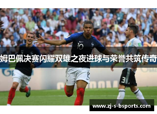 姆巴佩决赛闪耀双雄之夜进球与荣誉共筑传奇 姆巴佩决赛闪耀双雄之夜进球与荣誉共筑传奇