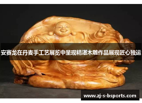 安赛龙在丹麦手工艺展览中呈现精湛木雕作品展现匠心独运 安赛龙在丹麦手工艺展览中呈现精湛木雕作品展现匠心独运