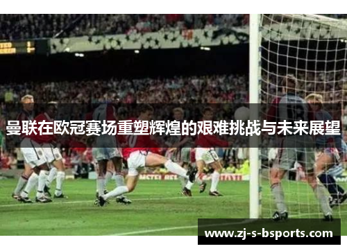 曼联在欧冠赛场重塑辉煌的艰难挑战与未来展望 曼联在欧冠赛场重塑辉煌的艰难挑战与未来展望