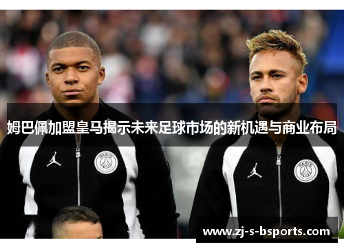姆巴佩加盟皇马揭示未来足球市场的新机遇与商业布局