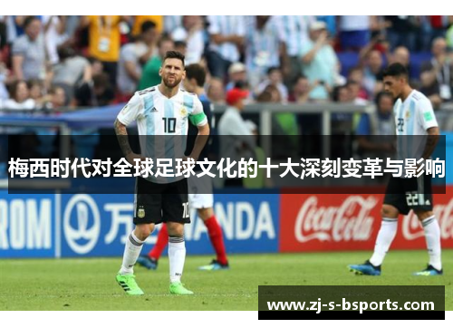 梅西时代对全球足球文化的十大深刻变革与影响 梅西时代对全球足球文化的十大深刻变革与影响