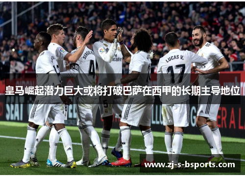 皇马崛起潜力巨大或将打破巴萨在西甲的长期主导地位 皇马崛起潜力巨大或将打破巴萨在西甲的长期主导地位