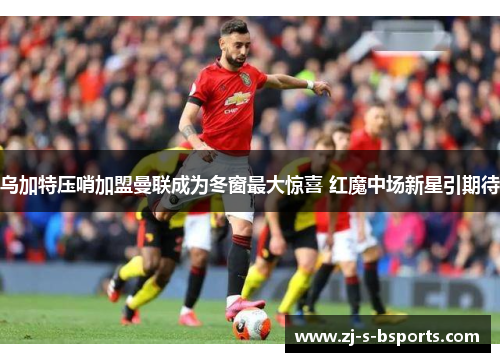 乌加特压哨加盟曼联成为冬窗最大惊喜 红魔中场新星引期待 乌加特压哨加盟曼联成为冬窗最大惊喜 红魔中场新星引期待