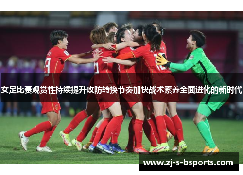 女足比赛观赏性持续提升攻防转换节奏加快战术素养全面进化的新时代 女足比赛观赏性持续提升攻防转换节奏加快战术素养全面进化的新时代