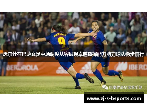 沃尔什在巴萨女足中场调度从容展现卓越指挥能力助力球队稳步前行