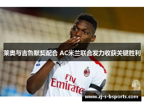 莱奥与吉鲁默契配合 AC米兰联合发力收获关键胜利 莱奥与吉鲁默契配合 AC米兰联合发力收获关键胜利
